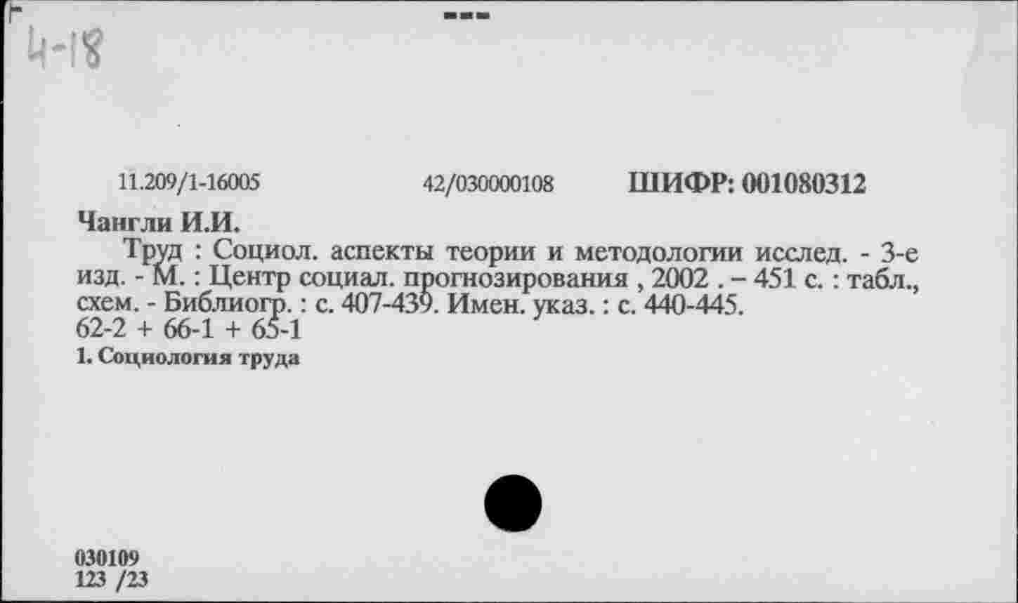 ﻿
42/030000108 ШИФР: 001080312
изд
11.209/1-16005
Чангли И.И.
Труд : Социол. аспекты теории и методологии исслед. - 3-е .;. - М.: Центр социал, прогнозирования , 2002 . - 451 с.: табл., схем. - Библиогр.: с. 407-439. Имен. указ.: с. 440-445. 62-2 + 66-1 + 65-1
1. Социология труда
030109
123 /23